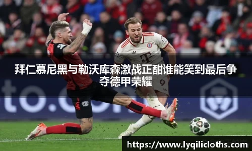 拜仁慕尼黑与勒沃库森激战正酣谁能笑到最后争夺德甲荣耀